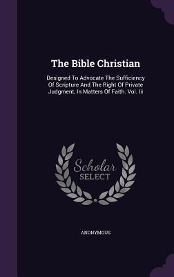Download The Bible Christian: Designed to Advocate the Sufficiency of Scripture and the Right of Private Judgment, in Matters of Faith. Vol. III - Anonymous | ePub