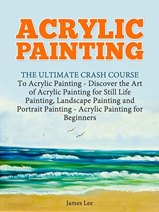 Full Download Acrylic Painting: The Ultimate Crash Course To Acrylic Painting - Discover the Art of Acrylic Painting for Still Life Painting, Landscape Painting and Portrait Painting (Acrylic Paint Techniques) - James Lee | ePub