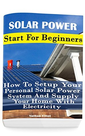 Full Download Solar Power: Start For Beginners: How To Setup Your Personal Solar Power System And Supply Your Home With Electricity: (Energy Independence, Lower Bills  Grid Living) (Self Reliance, Solar Energy) - Nathan Eliot file in ePub