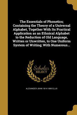 Full Download The Essentials of Phonetics; Containing the Theory of a Universal Alphabet, Together with Its Practical Application as an Ethnical Alphabet to the Reduction of Old Language, Written or Unwritten, to One Uniform System of Writing; With Numerous - Alexander John Ellis file in PDF