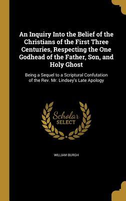 Read Online An Inquiry Into the Belief of the Christians of the First Three Centuries, Respecting the One Godhead of the Father, Son, and Holy Ghost: Being a Sequel to a Scriptural Confutation of the REV. Mr. Lindsey's Late Apology - William Burgh | ePub