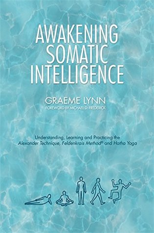Read Online Awakening Somatic Intelligence: Understanding, Learning & Practicing the Alexander Technique, Feldenkrais Method & Hatha Yoga - Graeme Lynn | PDF