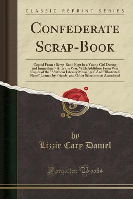 Full Download Confederate Scrap-Book: Copied from a Scrap-Book Kept by a Young Girl During and Immediately After the War, with Additions from War Copies of the Southern Literary Messenger and Illustrated News Loaned by Friends, and Other Selections as Accredited - Lizzie Cary Daniel | PDF