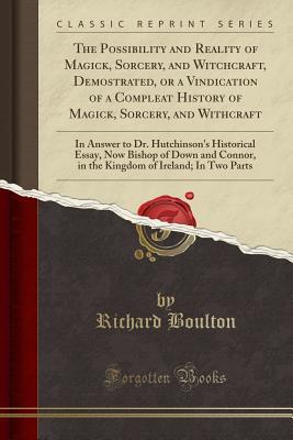 Read Online The Possibility and Reality of Magick, Sorcery, and Witchcraft, Demostrated, or a Vindication of a Compleat History of Magick, Sorcery, and Withcraft: In Answer to Dr. Hutchinson's Historical Essay, Now Bishop of Down and Connor, in the Kingdom of Ireland - Richard Boulton file in ePub