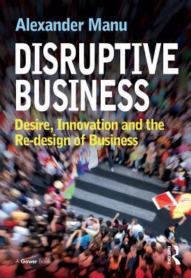 Download Disruptive Business: Desire, Innovation and the Re-Design of Business - Alexander Manu | PDF