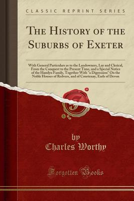 Read Online The History of the Suburbs of Exeter: With General Particulars as to the Landowners, Lay and Clerical, from the Conquest to the Present Time, and a Special Notice of the Hamlyn Family, Together with a Digression on the Noble Houses of Redvers, and of Co - Charles Worthy | PDF