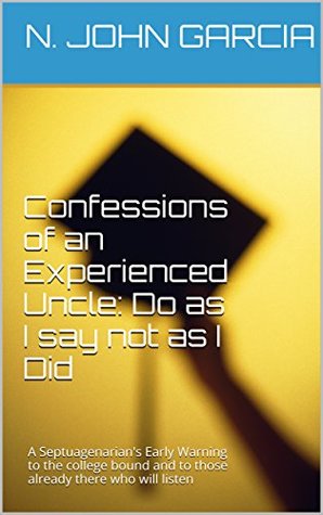 Full Download Confessions of an Experienced Uncle: Do as I say not as I Did: A Septuagenarian's Early Warning to the college bound and to those already there who will listen - N. John Garcia | PDF