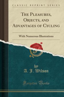 Read Online The Pleasures, Objects, and Advantages of Cycling: With Numerous Illustrations (Classic Reprint) - A.J. Wilson | PDF