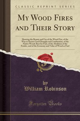 Read Online My Wood Fires and Their Story: Showing the Beauty and Use of the Wood Fire, of the Way to Secure Good Draught and Combustion, of the Native Woods Best for Fuel, of the Abolition of the Fender, and of the Economy and Value of Wood as Fuel - William Robinson | PDF