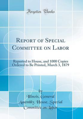 Read Report of Special Committee on Labor: Reported to House, and 1000 Copies Ordered to Be Printed, March 3, 1879 (Classic Reprint) - Illinois General Assembly House Labor file in PDF