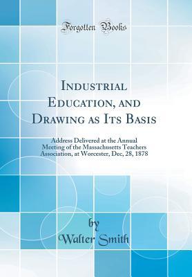Download Industrial Education, and Drawing as Its Basis: Address Delivered at the Annual Meeting of the Massachusetts Teachers Association, at Worcester, Dec, 28, 1878 (Classic Reprint) - Walter Smith file in PDF
