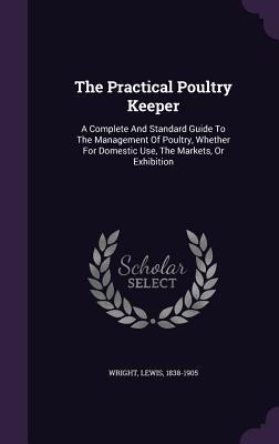 Read Online The Practical Poultry Keeper: A Complete and Standard Guide to the Management of Poultry, Whether for Domestic Use, the Markets, or Exhibition - Lewis Wright file in PDF