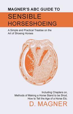 Download Magner's ABC Guide to Sensible Horseshoeing: A Simple and Practical Treatise on the Art of Shoeing Horses, Including Chapters On, Methods of Making a Horse Stand to Be Shod, How to Tell the Age of a Horse Etc. - D Magner file in PDF