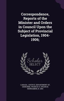 Read Correspondence, Reports of the Minister and Orders in Council Upon the Subject of Provincial Legislation, 1904-1906; - Francis H. Gisborne | PDF