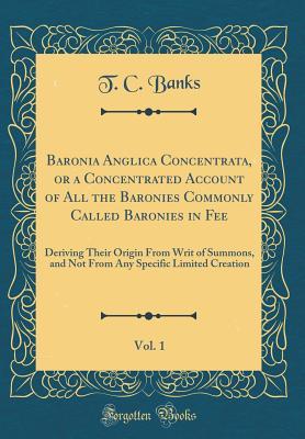 Download Baronia Anglica Concentrata, or a Concentrated Account of All the Baronies Commonly Called Baronies in Fee, Vol. 1: Deriving Their Origin from Writ of Summons, and Not from Any Specific Limited Creation (Classic Reprint) - T.C. Banks | PDF