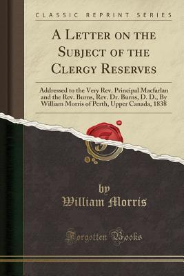 Read A Letter on the Subject of the Clergy Reserves: Addressed to the Very Rev. Principal Macfarlan and the Rev. Burns, Rev. Dr. Burns, D. D., by William Morris of Perth, Upper Canada, 1838 (Classic Reprint) - William Morris file in PDF