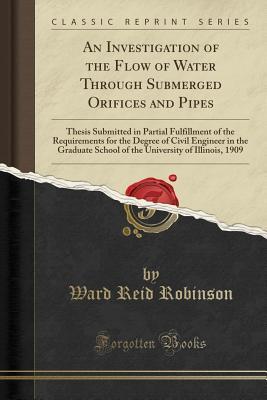 Download An Investigation of the Flow of Water Through Submerged Orifices and Pipes: Thesis Submitted in Partial Fulfillment of the Requirements for the Degree of Civil Engineer in the Graduate School of the University of Illinois, 1909 (Classic Reprint) - Ward Reid Robinson file in ePub