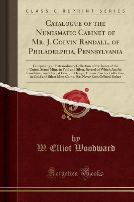 Read Catalogue of the Numismatic Cabinet of Mr. J. Colvin Randall, of Philadelphia, Pennsylvania: Comprising an Extraordinary Collection of the Issues of the United States Mint, in Fold and Silver, Several of Which Are for Condition, and One, at Least, in Desi - Elliot Woodward file in PDF
