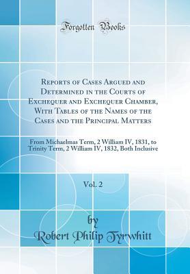 Read Online Reports of Cases Argued and Determined in the Courts of Exchequer and Exchequer Chamber, with Tables of the Names of the Cases and the Principal Matters, Vol. 2: From Michaelmas Term, 2 William IV, 1831, to Trinity Term, 2 William IV, 1832, Both Inclusive - Robert Philip Tyrwhitt file in ePub