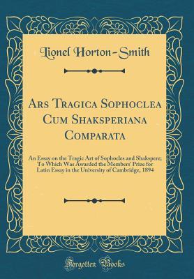 Read Online Ars Tragica Sophoclea Cum Shaksperiana Comparata: An Essay on the Tragic Art of Sophocles and Shakspere; To Which Was Awarded the Members' Prize for Latin Essay in the University of Cambridge, 1894 (Classic Reprint) - Lionel Horton-Smith file in ePub
