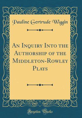 Read Online An Inquiry Into the Authorship of the Middleton-Rowley Plays (Classic Reprint) - Pauline Gertrude Wiggin | PDF