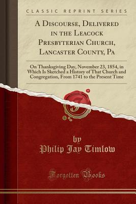 Read Online A Discourse, Delivered in the Leacock Presbyterian Church, Lancaster County, Pa: On Thanksgiving Day, November 23, 1854, in Which Is Sketched a History of That Church and Congregation, from 1741 to the Present Time (Classic Reprint) - Philip Jay Timlow file in ePub