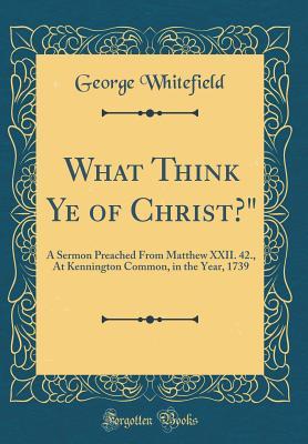Download What Think Ye of Christ?: A Sermon Preached from Matthew XXII. 42., at Kennington Common, in the Year, 1739 (Classic Reprint) - George Whitefield | PDF