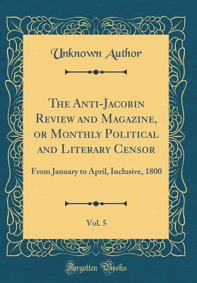 Full Download The Anti-Jacobin Review and Magazine, or Monthly Political and Literary Censor, Vol. 5: From January to April, Inclusive, 1800 (Classic Reprint) - Unknown | PDF