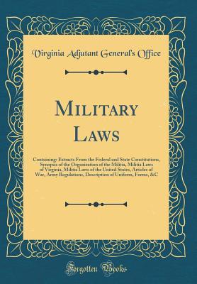Read Online Military Laws: Containing: Extracts from the Federal and State Constitutions, Synopsis of the Organization of the Militia, Militia Laws of Virginia, Militia Laws of the United States, Articles of War, Army Regulations, Description of Uniform, Forms, &c - Virginia Adjutant General's Office | PDF