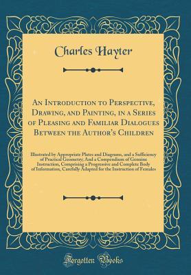 Full Download An Introduction to Perspective, Drawing, and Painting, in a Series of Pleasing and Familiar Dialogues Between the Author's Children: Illustrated by Appropriate Plates and Diagrams, and a Sufficiency of Practical Geometry; And a Compendium of Genuine Instr - Charles Hayter file in PDF