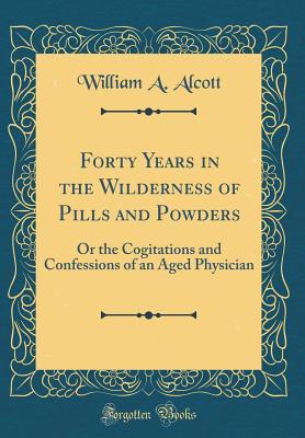Read Forty Years in the Wilderness of Pills and Powders: Or the Cogitations and Confessions of an Aged Physician (Classic Reprint) - William A. Alcott file in PDF