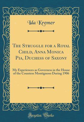 Full Download The Struggle for a Royal Child, Anna Monica Pia, Duchess of Saxony: My Experiences as Governess in the House of the Countess Montignoso During 1906 (Classic Reprint) - Ida Kremer | PDF