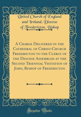 Read Online A Charge Delivered in the Cathedral of Christ-Church Fredericton to the Clergy of the Diocese Assembled at the Second Triennial Visitation of John, Bishop of Fredericton (Classic Reprint) - United Church of England and Ire Bishop file in ePub