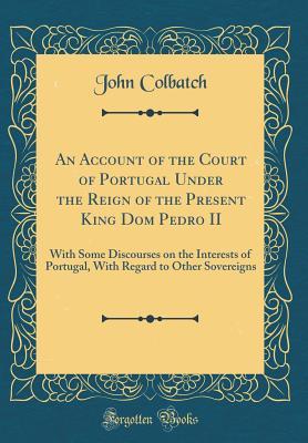 Read Online An Account of the Court of Portugal Under the Reign of the Present King Dom Pedro II: With Some Discourses on the Interests of Portugal, with Regard to Other Sovereigns (Classic Reprint) - John Colbatch file in PDF