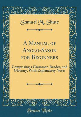 Read A Manual of Anglo-Saxon for Beginners: Comprising a Grammar, Reader, and Glossary, with Explanatory Notes (Classic Reprint) - Samuel M Shute | PDF