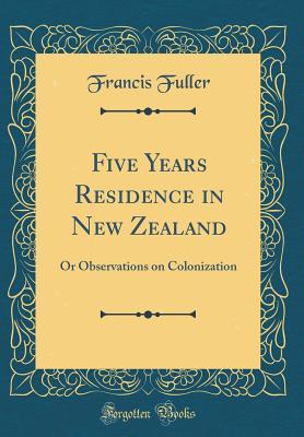Full Download Five Years Residence in New Zealand: Or Observations on Colonization (Classic Reprint) - Francis Fuller | PDF
