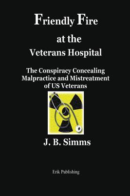 Read Online Friendly Fire at the Veterans Hospital: The Conspiracy Concealing Malpractice and Mistreatment of Us Veterans - J B Simms file in PDF