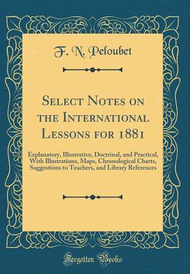 Read Select Notes on the International Lessons for 1881: Explanatory, Illustrative, Doctrinal, and Practical, with Illustrations, Maps, Chronological Charts, Suggestions to Teachers, and Library References (Classic Reprint) - Francis N. Peloubet file in PDF