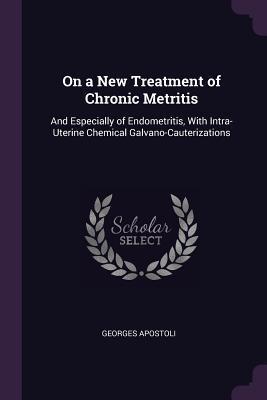 Read Online On a New Treatment of Chronic Metritis: And Especially of Endometritis, with Intra-Uterine Chemical Galvano-Cauterizations - Georges Apostoli file in ePub