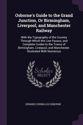 Download Osborne's Guide to the Grand Junction, or Birmingham, Liverpool, and Manchester Railway: With the Topography of the Country Through Which the Line Passes, and Complete Cuides to the Towns of Birmingham, Liverpool, and Manchester. Illustrated with Numerous - Edward Cornelius Osborne file in ePub