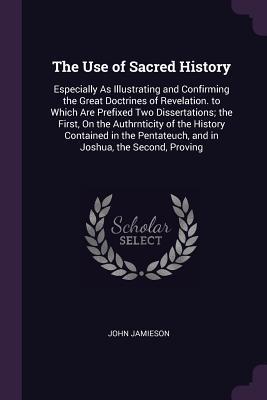 Full Download The Use of Sacred History: Especially as Illustrating and Confirming the Great Doctrines of Revelation. to Which Are Prefixed Two Dissertations; The First, on the Authrnticity of the History Contained in the Pentateuch, and in Joshua, the Second, Proving - John Jamieson | PDF