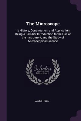 Read The Microscope: Its History, Construction, and Application: Being a Familiar Introduction to the Use of the Instrument, and the Study of Microscopical Science - Jabez Hogg | ePub