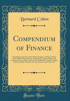 Read Compendium of Finance: Containing an Account of the Origin, Progress, and Present State, of the Public Debts, Revenue, Expenditure, National Banks and Currencies, France, Russia, Prussia, the Netherlands, Austria, Naples, Spain, Portugal, Denmark, Norway - Bernard Cohen | PDF