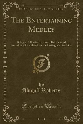 Full Download The Entertaining Medley: Being a Collection of True Histories and Anecdotes, Calculated for the Cottager's Fire-Side (Classic Reprint) - Abigail Roberts | PDF