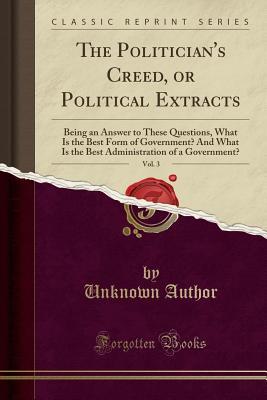 Read Online The Politician's Creed, or Political Extracts, Vol. 3: Being an Answer to These Questions, What Is the Best Form of Government? and What Is the Best Administration of a Government? (Classic Reprint) - Unknown | PDF
