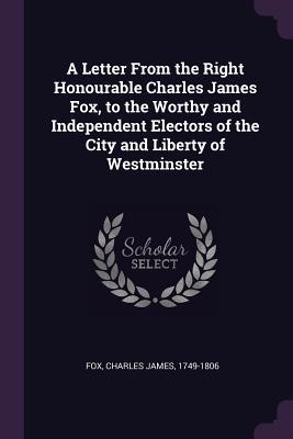 Read Online A Letter from the Right Honourable Charles James Fox, to the Worthy and Independent Electors of the City and Liberty of Westminster - Charles James Fox file in PDF