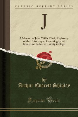 Full Download J: A Memoir of John Willis Clark, Registrary of the University of Cambridge, and Sometime Fellow of Trinity College (Classic Reprint) - A.E. Shipley file in ePub