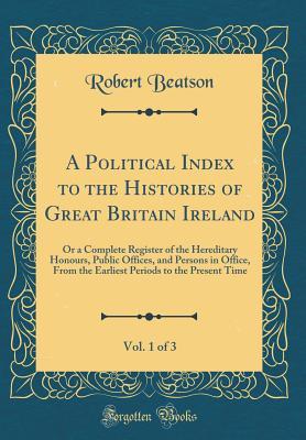 Download A Political Index to the Histories of Great Britain Ireland, Vol. 1 of 3: Or a Complete Register of the Hereditary Honours, Public Offices, and Persons in Office, from the Earliest Periods to the Present Time (Classic Reprint) - Robert Beatson file in ePub