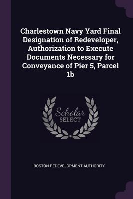 Read Online Charlestown Navy Yard Final Designation of Redeveloper, Authorization to Execute Documents Necessary for Conveyance of Pier 5, Parcel 1b - Boston Redevelopment Authority | PDF