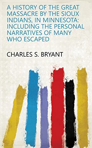 Read A History of the Great Massacre by the Sioux Indians, in Minnesota: Including the Personal Narratives of Many who Escaped - Charles S. Bryant | ePub